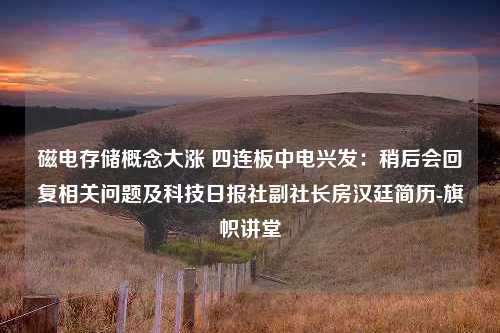 磁电存储概念大涨 四连板中电兴发：稍后会回复相关问题及科技日报社副社长房汉廷简历-旗帜讲堂