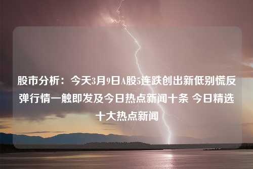 股市分析：今天3月9日A股5连跌创出新低别慌反弹行情一触即发及今日热点新闻十条 今日精选十大热点新闻