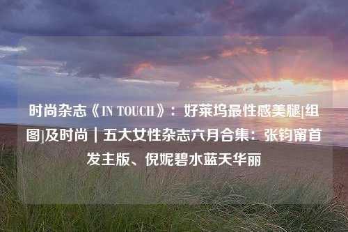 时尚杂志《IN TOUCH》：好莱坞最性感美腿[组图]及时尚｜五大女性杂志六月合集：张钧甯首发主版、倪妮碧水蓝天华丽