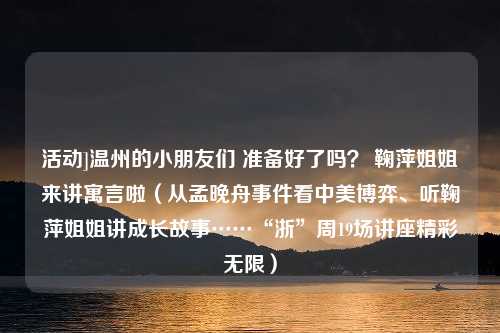 活动]温州的小朋友们 准备好了吗？ 鞠萍姐姐来讲寓言啦（从孟晚舟事件看中美博弈、听鞠萍姐姐讲成长故事……“浙”周19场讲座精彩无限）