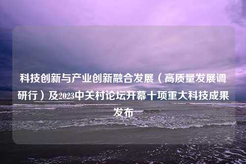 科技创新与产业创新融合发展（高质量发展调研行）及2023中关村论坛开幕十项重大科技成果发布