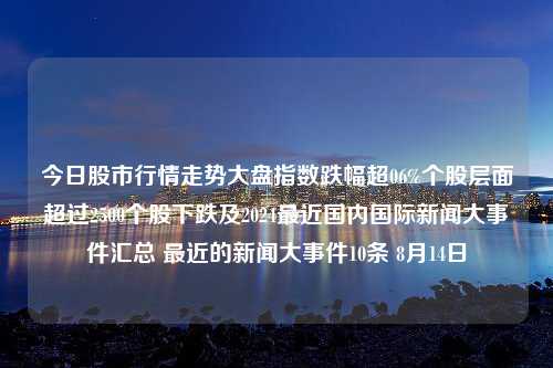 今日股市行情走势大盘指数跌幅超06%个股层面超过2500个股下跌及2024最近国内国际新闻大事件汇总 最近的新闻大事件10条 8月14日