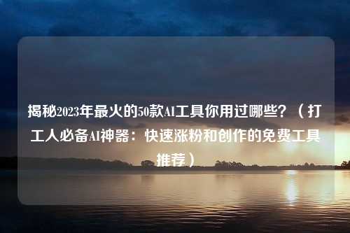 揭秘2023年最火的50款AI工具你用过哪些？（打工人必备AI神器：快速涨粉和创作的免费工具推荐）