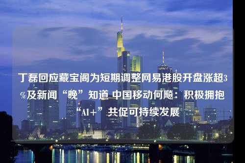 丁磊回应藏宝阁为短期调整网易港股开盘涨超3%及新闻“晚”知道 中国移动何飚：积极拥抱“AI+”共促可持续发展