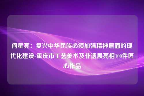 何星亮：复兴中华民族必须加强精神层面的现代化建设-重庆市工艺美术及非遗展亮相100件匠心作品