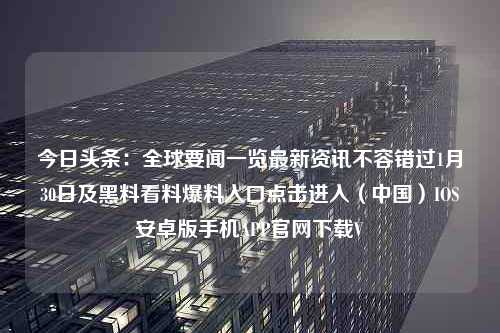 今日头条：全球要闻一览最新资讯不容错过1月30日及黑料看料爆料入口点击进入（中国）IOS安卓版手机APP官网下载V