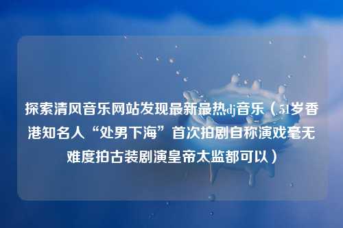 探索清风音乐网站发现最新最热dj音乐（51岁香港知名人“处男下海”首次拍剧自称演戏毫无难度拍古装剧演皇帝太监都可以）