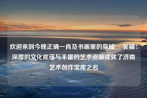 欢迎来到今晚正确一肖及书画里的泉城㉔ 吴疆：深厚的文化底蕴与丰富的艺术资源成就了济南艺术创作宝库之名