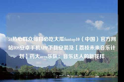 51热心群众每日必吃大瓜funtop10（中国）官方网站IOS安卓手机APP下载安装及【荔枝未来音乐计划】药大zero乐队：音乐达人的新花样