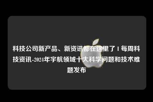 科技公司新产品、新资讯都在这里了 I 每周科技资讯-2024年宇航领域十大科学问题和技术难题发布