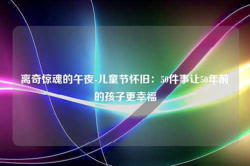 离奇惊魂的午夜-儿童节怀旧：50件事让50年前的孩子更幸福