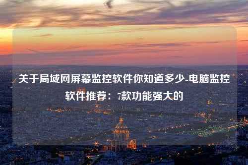 关于局域网屏幕监控软件你知道多少-电脑监控软件推荐：7款功能强大的