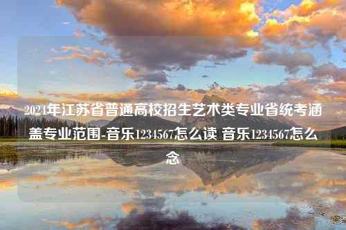 2024年江苏省普通高校招生艺术类专业省统考涵盖专业范围-音乐1234567怎么读 音乐1234567怎么念