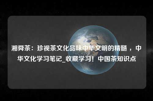 湘舜茶：珍视茶文化品味中华文明的精髓 ，中华文化学习笔记_收藏学习！中国茶知识点