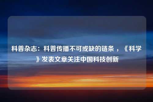 科普杂志：科普传播不可或缺的链条 ，《科学》发表文章关注中国科技创新