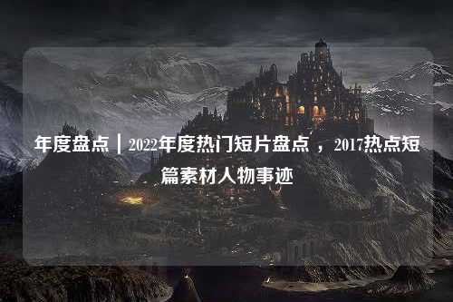 年度盘点｜2022年度热门短片盘点 ，2017热点短篇素材人物事迹