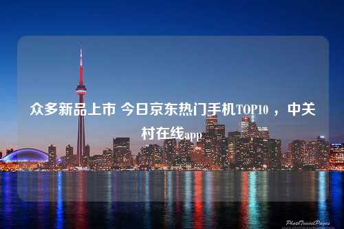 众多新品上市 今日京东热门手机TOP10 ，中关村在线app