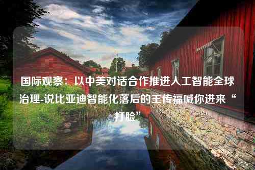 国际观察：以中美对话合作推进人工智能全球治理-说比亚迪智能化落后的王传福喊你进来“打脸”