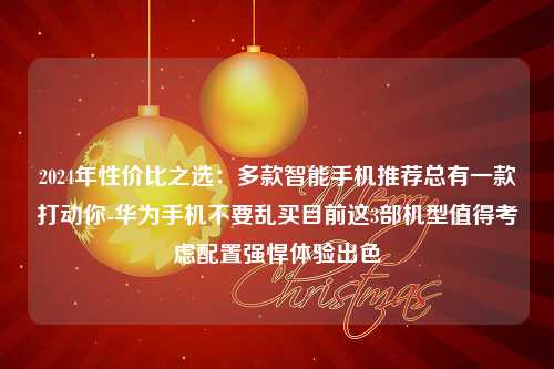 2024年性价比之选：多款智能手机推荐总有一款打动你-华为手机不要乱买目前这3部机型值得考虑配置强悍体验出色