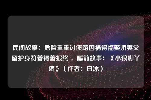 民间故事：危险重重讨债路因祸得福娶娇妻父留护身符善得善报终 ，睡前故事：《小狼脚丫疼》（作者：白冰）