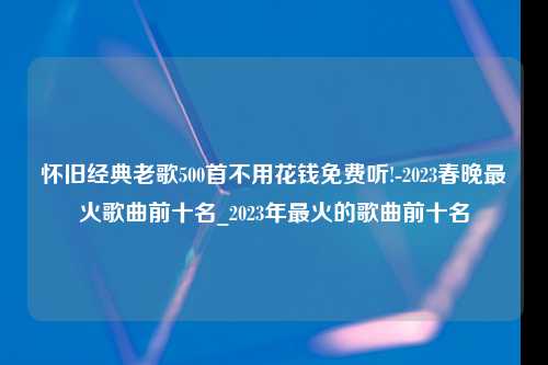 怀旧经典老歌500首不用花钱免费听!-2023春晚最火歌曲前十名_2023年最火的歌曲前十名