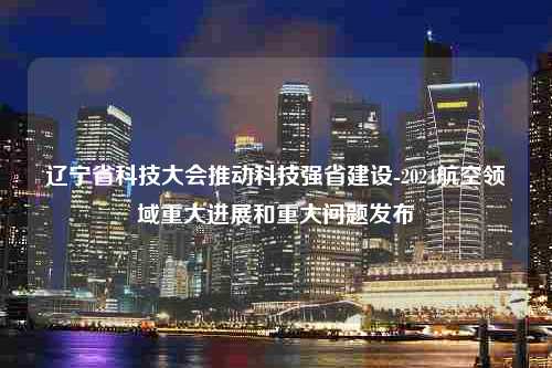 辽宁省科技大会推动科技强省建设-2024航空领域重大进展和重大问题发布