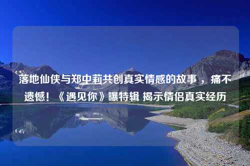 落地仙侠与郑中莉共创真实情感的故事 ，痛不遗憾！《遇见你》曝特辑 揭示情侣真实经历