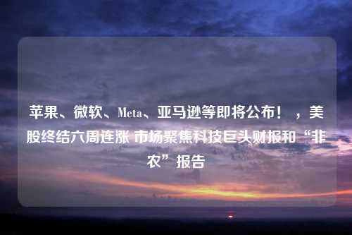 苹果、微软、Meta、亚马逊等即将公布！ ，美股终结六周连涨 市场聚焦科技巨头财报和“非农”报告