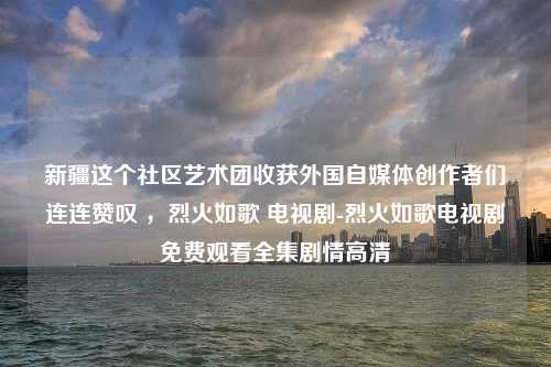 新疆这个社区艺术团收获外国自媒体创作者们连连赞叹 ，烈火如歌 电视剧-烈火如歌电视剧免费观看全集剧情高清