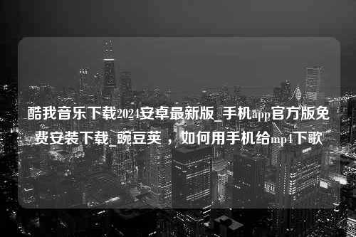 酷我音乐下载2024安卓最新版_手机app官方版免费安装下载_豌豆荚 ，如何用手机给mp4下歌