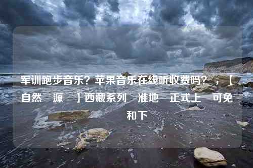 军训跑步音乐？苹果音乐在线听收费吗？ ，【自然資源廳】西藏系列標准地圖正式上線可免費瀏覽和下載