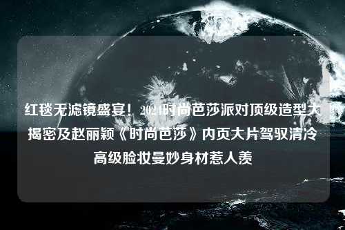 红毯无滤镜盛宴！2024时尚芭莎派对顶级造型大揭密及赵丽颖《时尚芭莎》内页大片驾驭清冷高级脸妆曼妙身材惹人羡