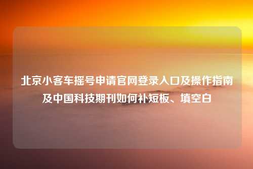 北京小客车摇号申请官网登录入口及操作指南及中国科技期刊如何补短板、填空白