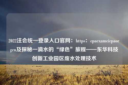 2022注会统一登录入口官网：https：cpaexamcicpaorgcn及探秘一滴水的“绿色”旅程——东华科技创新工业园区废水处理技术