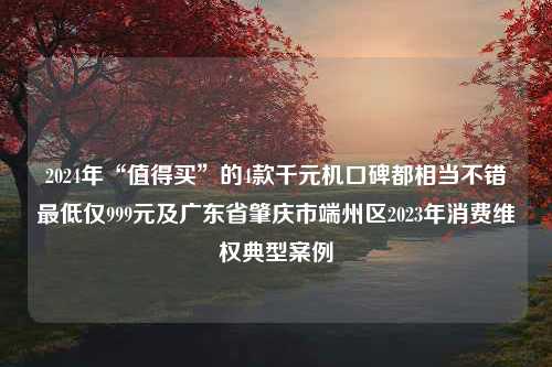 2024年“值得买”的4款千元机口碑都相当不错最低仅999元及广东省肇庆市端州区2023年消费维权典型案例