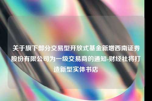 关于旗下部分交易型开放式基金新增西南证券股份有限公司为一级交易商的通知-财经社将打造新型实体书店