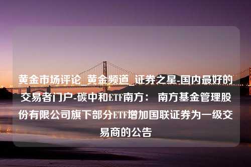 黄金市场评论_黄金频道_证券之星-国内最好的交易者门户-碳中和ETF南方： 南方基金管理股份有限公司旗下部分ETF增加国联证券为一级交易商的公告