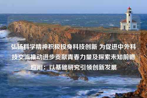 弘扬科学精神积极投身科技创新 为促进中外科技交流推动进步贡献青春力量及探索未知前瞻应用：以基础研究引领创新发展