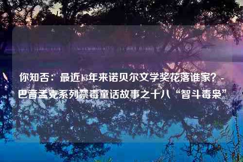 你知否：最近13年来诺贝尔文学奖花落谁家？-巴音孟克系列禁毒童话故事之十八“智斗毒枭”