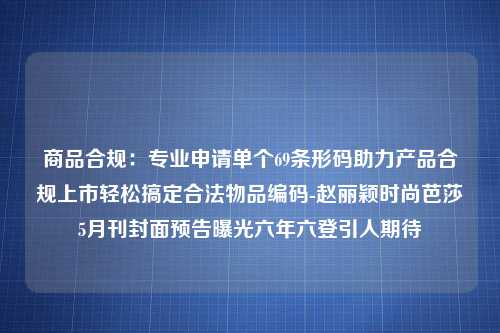 商品合规：专业申请单个69条形码助力产品合规上市轻松搞定合法物品编码-赵丽颖时尚芭莎5月刊封面预告曝光六年六登引人期待