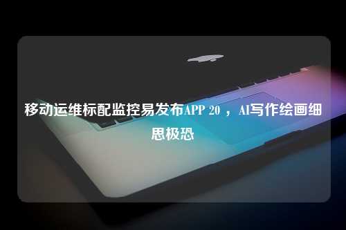 移动运维标配监控易发布APP 20 ，AI写作绘画细思极恐