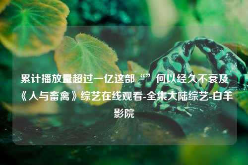 累计播放量超过一亿这部“”何以经久不衰及《人与畜禽》综艺在线观看-全集大陆综艺-白羊影院