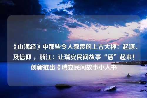 《山海经》中那些令人敬畏的上古大神：起源、及信仰 ，浙江：让瑞安民间故事“活”起来！创新推出《瑞安民间故事小人书