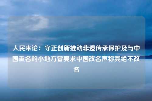 人民来论：守正创新推动非遗传承保护及与中国重名的小地方曾要求中国改名声称其绝不改名