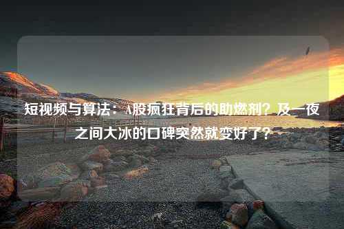 短视频与算法：A股疯狂背后的助燃剂？及一夜之间大冰的口碑突然就变好了？