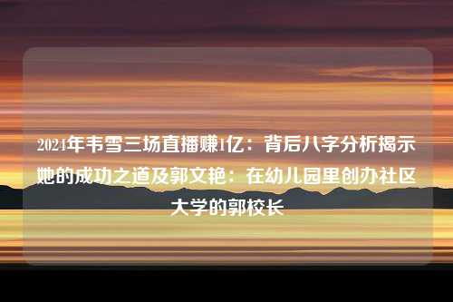 2024年韦雪三场直播赚1亿：背后八字分析揭示她的成功之道及郭文艳：在幼儿园里创办社区大学的郭校长