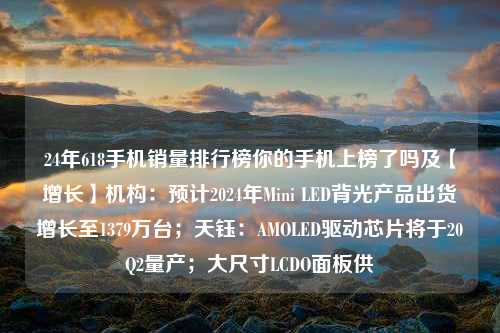 24年618手机销量排行榜你的手机上榜了吗及【增长】机构：预计2024年Mini LED背光产品出货增长至1379万台；天钰：AMOLED驱动芯片将于20Q2量产；大尺寸LCDO面板供