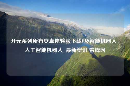 开元系列所有安卓体验服下载V及智能机器人_人工智能机器人_最新资讯 雷锋网