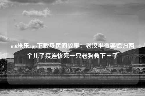 m6米乐app下载及民间故事：老汉半夜娶媳妇两个儿子接连惨死一只老狗救下三子