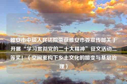 雅安市中级人民法院荣获雅安市委宣传部关于开展“学习贯彻党的二十大精神”征文活动二等奖！（空间重构下乡土文化的嬗变与基层治理）